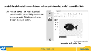 Langkah-langkah untuk menambahkan kelima sprite tersebut adalah sebagai berikut.
10) Pilihlah sprite Fish hasil duplikasi,
kemudian klik tombol Flip Horizontal
sehingga sprite Fish tersebut akan
diubah menjadi ke kiri.
Sumber: dokumen penerbit
Mengatur arah sprite Fish.
 
