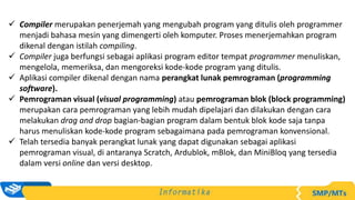  Compiler merupakan penerjemah yang mengubah program yang ditulis oleh programmer
menjadi bahasa mesin yang dimengerti oleh komputer. Proses menerjemahkan program
dikenal dengan istilah compiling.
 Compiler juga berfungsi sebagai aplikasi program editor tempat programmer menuliskan,
mengelola, memeriksa, dan mengoreksi kode-kode program yang ditulis.
 Aplikasi compiler dikenal dengan nama perangkat lunak pemrograman (programming
software).
 Pemrograman visual (visual programming) atau pemrograman blok (block programming)
merupakan cara pemrograman yang lebih mudah dipelajari dan dilakukan dengan cara
melakukan drag and drop bagian-bagian program dalam bentuk blok kode saja tanpa
harus menuliskan kode-kode program sebagaimana pada pemrograman konvensional.
 Telah tersedia banyak perangkat lunak yang dapat digunakan sebagai aplikasi
pemrograman visual, di antaranya Scratch, Ardublok, mBlok, dan MiniBloq yang tersedia
dalam versi online dan versi desktop.
 