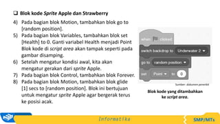  Blok kode Sprite Apple dan Strawberry
4) Pada bagian blok Motion, tambahkan blok go to
[random position].
5) Pada bagian blok Variables, tambahkan blok set
[Health] to 0. Ganti variabel Health menjadi Point
Blok kode di script area akan tampak seperti pada
gambar disamping.
6) Setelah mengatur kondisi awal, kita akan
mengatur gerakan dari sprite Apple.
7) Pada bagian blok Control, tambahkan blok Forever.
8) Pada bagian blok Motion, tambahkan blok glide
[1] secs to [random position]. Blok ini bertujuan
untuk mengatur sprite Apple agar bergerak terus
ke posisi acak.
Sumber: dokumen penerbit
Blok kode yang ditambahkan
ke script area.
 