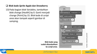  Blok kode Sprite Apple dan Strawberry
13) Pada bagian blok Variables, tambahkan
blok change [Health] by 0. Ganti menjadi
change [Point] by 15. Blok kode di script
area akan tampak seperti gambar di
samping.
Sumber:
dokumen
penerbit
Blok kode yang
sudah ditambahkan
ke script area.
 