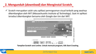  Scratch merupakan salah satu aplikasi pemrograman visual terbaik yang awalnya
dikembangkan oleh MIT (Massachusetts Institute of Technology). Saat ini aplikasi
tersebut dikembangkan bersama oleh Google dan tim dari MIT.
Tampilan Scratch versi online. Untuk memulai program, klik Start Creating.
Sumber:
dokumen
penerbit
2. Mengunduh (download) dan Menginstal Scratch
 