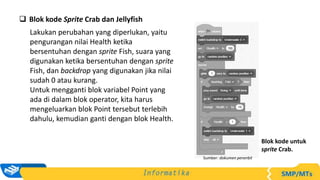  Blok kode Sprite Crab dan Jellyfish
Lakukan perubahan yang diperlukan, yaitu
pengurangan nilai Health ketika
bersentuhan dengan sprite Fish, suara yang
digunakan ketika bersentuhan dengan sprite
Fish, dan backdrop yang digunakan jika nilai
sudah 0 atau kurang.
Untuk mengganti blok variabel Point yang
ada di dalam blok operator, kita harus
mengeluarkan blok Point tersebut terlebih
dahulu, kemudian ganti dengan blok Health.
Sumber: dokumen penerbit
Blok kode untuk
sprite Crab.
 