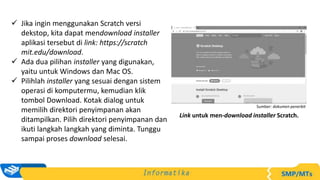  Jika ingin menggunakan Scratch versi
dekstop, kita dapat mendownload installer
aplikasi tersebut di link: https://scratch
mit.edu/download.
 Ada dua pilihan installer yang digunakan,
yaitu untuk Windows dan Mac OS.
 Pilihlah installer yang sesuai dengan sistem
operasi di komputermu, kemudian klik
tombol Download. Kotak dialog untuk
memilih direktori penyimpanan akan
ditampilkan. Pilih direktori penyimpanan dan
ikuti langkah langkah yang diminta. Tunggu
sampai proses download selesai.
Link untuk men-download installer Scratch.
Sumber: dokumen penerbit
 