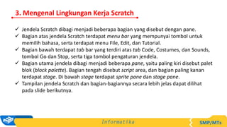 3. Mengenal Lingkungan Kerja Scratch
 Jendela Scratch dibagi menjadi beberapa bagian yang disebut dengan pane.
 Bagian atas jendela Scratch terdapat menu bar yang mempunyai tombol untuk
memilih bahasa, serta terdapat menu File, Edit, dan Tutorial.
 Bagian bawah terdapat tab bar yang terdiri atas tab Code, Costumes, dan Sounds,
tombol Go dan Stop, serta tiga tombol pengaturan jendela.
 Bagian utama jendela dibagi menjadi beberapa pane, yaitu paling kiri disebut palet
blok (block palette). Bagian tengah disebut script area, dan bagian paling kanan
terdapat stage. Di bawah stage terdapat sprite pane dan stage pane.
 Tampilan jendela Scratch dan bagian-bagiannya secara lebih jelas dapat dilihat
pada slide berikutnya.
 
