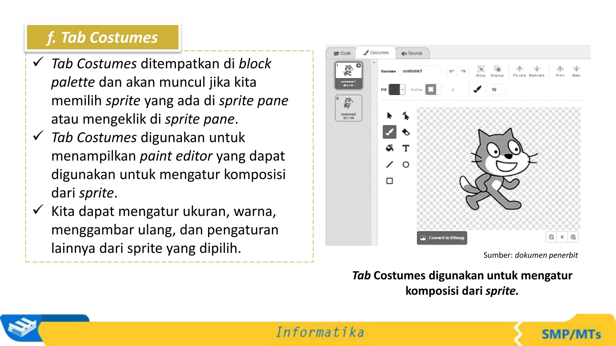 Sumber: dokumen penerbit
Tab Costumes digunakan untuk mengatur
komposisi dari sprite.
 Tab Costumes ditempatkan di block
palette dan akan muncul jika kita
memilih sprite yang ada di sprite pane
atau mengeklik di sprite pane.
 Tab Costumes digunakan untuk
menampilkan paint editor yang dapat
digunakan untuk mengatur komposisi
dari sprite.
 Kita dapat mengatur ukuran, warna,
menggambar ulang, dan pengaturan
lainnya dari sprite yang dipilih.
f. Tab Costumes
 