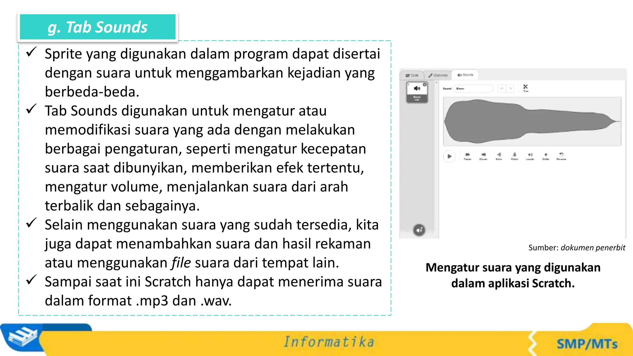 Sumber: dokumen penerbit
Mengatur suara yang digunakan
dalam aplikasi Scratch.
 Sprite yang digunakan dalam program dapat disertai
dengan suara untuk menggambarkan kejadian yang
berbeda-beda.
 Tab Sounds digunakan untuk mengatur atau
memodifikasi suara yang ada dengan melakukan
berbagai pengaturan, seperti mengatur kecepatan
suara saat dibunyikan, memberikan efek tertentu,
mengatur volume, menjalankan suara dari arah
terbalik dan sebagainya.
 Selain menggunakan suara yang sudah tersedia, kita
juga dapat menambahkan suara dan hasil rekaman
atau menggunakan file suara dari tempat lain.
 Sampai saat ini Scratch hanya dapat menerima suara
dalam format .mp3 dan .wav.
g. Tab Sounds
 
