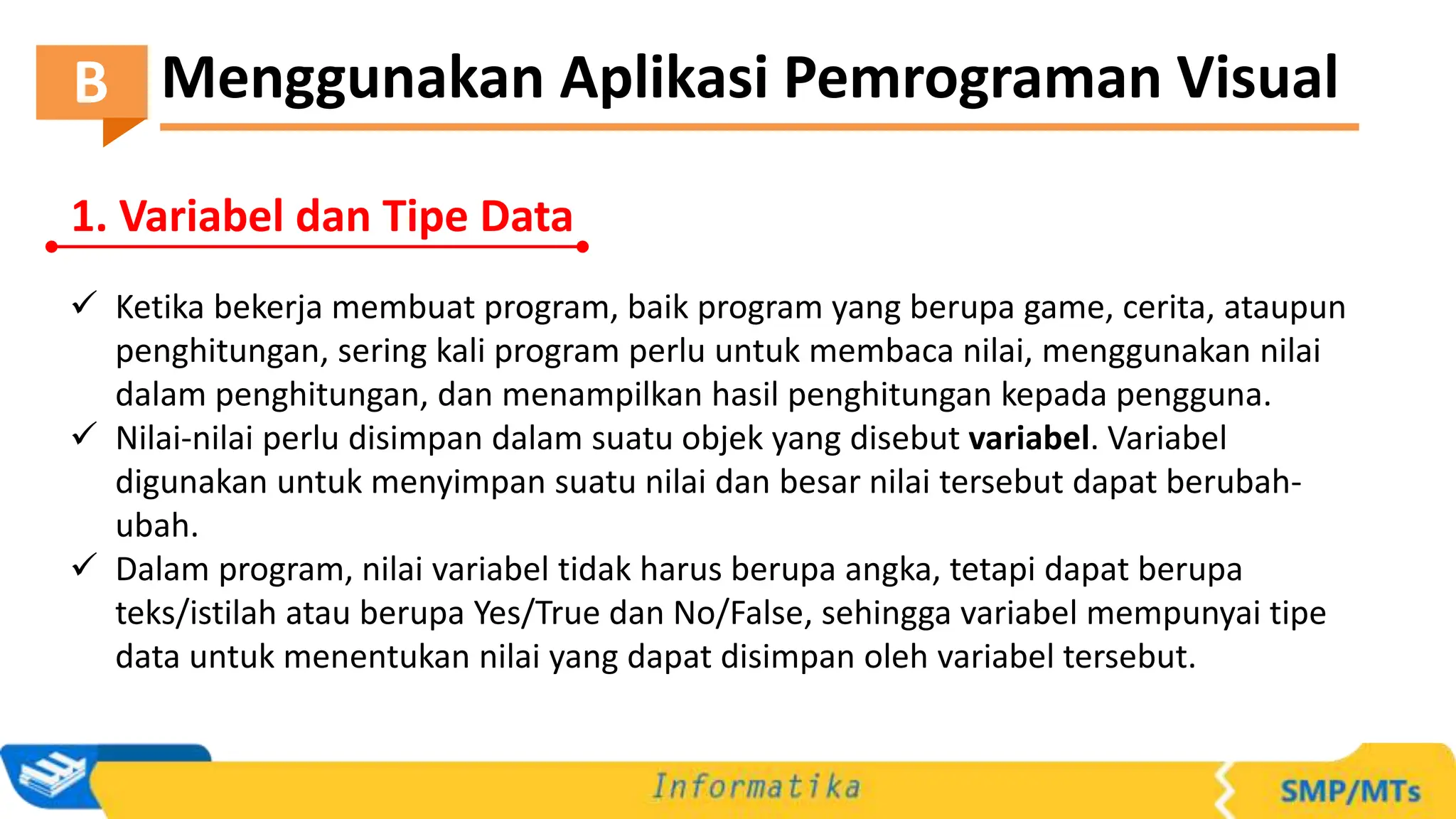 Menggunakan Aplikasi Pemrograman Visual
B
1. Variabel dan Tipe Data
 Ketika bekerja membuat program, baik program yang berupa game, cerita, ataupun
penghitungan, sering kali program perlu untuk membaca nilai, menggunakan nilai
dalam penghitungan, dan menampilkan hasil penghitungan kepada pengguna.
 Nilai-nilai perlu disimpan dalam suatu objek yang disebut variabel. Variabel
digunakan untuk menyimpan suatu nilai dan besar nilai tersebut dapat berubah-
ubah.
 Dalam program, nilai variabel tidak harus berupa angka, tetapi dapat berupa
teks/istilah atau berupa Yes/True dan No/False, sehingga variabel mempunyai tipe
data untuk menentukan nilai yang dapat disimpan oleh variabel tersebut.
 