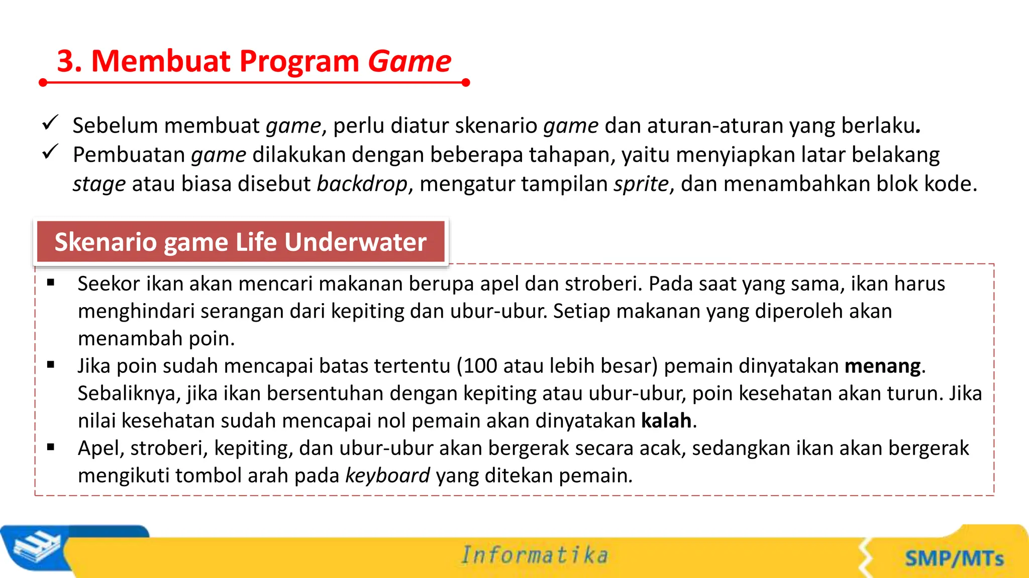3. Membuat Program Game
 Sebelum membuat game, perlu diatur skenario game dan aturan-aturan yang berlaku.
 Pembuatan game dilakukan dengan beberapa tahapan, yaitu menyiapkan latar belakang
stage atau biasa disebut backdrop, mengatur tampilan sprite, dan menambahkan blok kode.
 Seekor ikan akan mencari makanan berupa apel dan stroberi. Pada saat yang sama, ikan harus
menghindari serangan dari kepiting dan ubur-ubur. Setiap makanan yang diperoleh akan
menambah poin.
 Jika poin sudah mencapai batas tertentu (100 atau lebih besar) pemain dinyatakan menang.
Sebaliknya, jika ikan bersentuhan dengan kepiting atau ubur-ubur, poin kesehatan akan turun. Jika
nilai kesehatan sudah mencapai nol pemain akan dinyatakan kalah.
 Apel, stroberi, kepiting, dan ubur-ubur akan bergerak secara acak, sedangkan ikan akan bergerak
mengikuti tombol arah pada keyboard yang ditekan pemain.
Skenario game Life Underwater
 