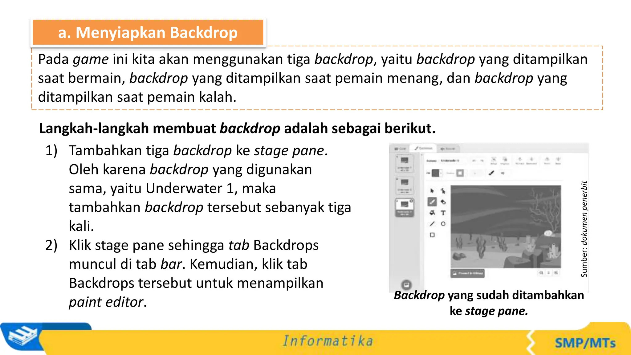 Langkah-langkah membuat backdrop adalah sebagai berikut.
1) Tambahkan tiga backdrop ke stage pane.
Oleh karena backdrop yang digunakan
sama, yaitu Underwater 1, maka
tambahkan backdrop tersebut sebanyak tiga
kali.
2) Klik stage pane sehingga tab Backdrops
muncul di tab bar. Kemudian, klik tab
Backdrops tersebut untuk menampilkan
paint editor.
Pada game ini kita akan menggunakan tiga backdrop, yaitu backdrop yang ditampilkan
saat bermain, backdrop yang ditampilkan saat pemain menang, dan backdrop yang
ditampilkan saat pemain kalah.
a. Menyiapkan Backdrop
Sumber:
dokumen
penerbit
Backdrop yang sudah ditambahkan
ke stage pane.
 