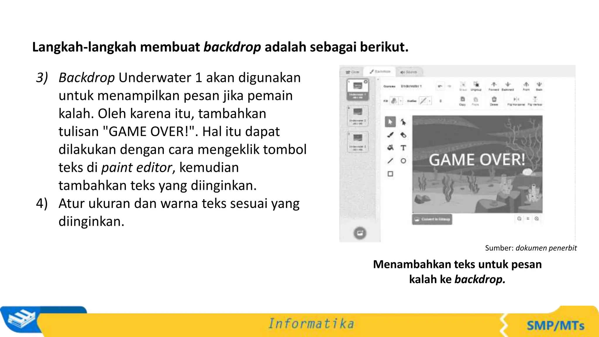 Langkah-langkah membuat backdrop adalah sebagai berikut.
3) Backdrop Underwater 1 akan digunakan
untuk menampilkan pesan jika pemain
kalah. Oleh karena itu, tambahkan
tulisan "GAME OVER!". Hal itu dapat
dilakukan dengan cara mengeklik tombol
teks di paint editor, kemudian
tambahkan teks yang diinginkan.
4) Atur ukuran dan warna teks sesuai yang
diinginkan.
Sumber: dokumen penerbit
Menambahkan teks untuk pesan
kalah ke backdrop.
 