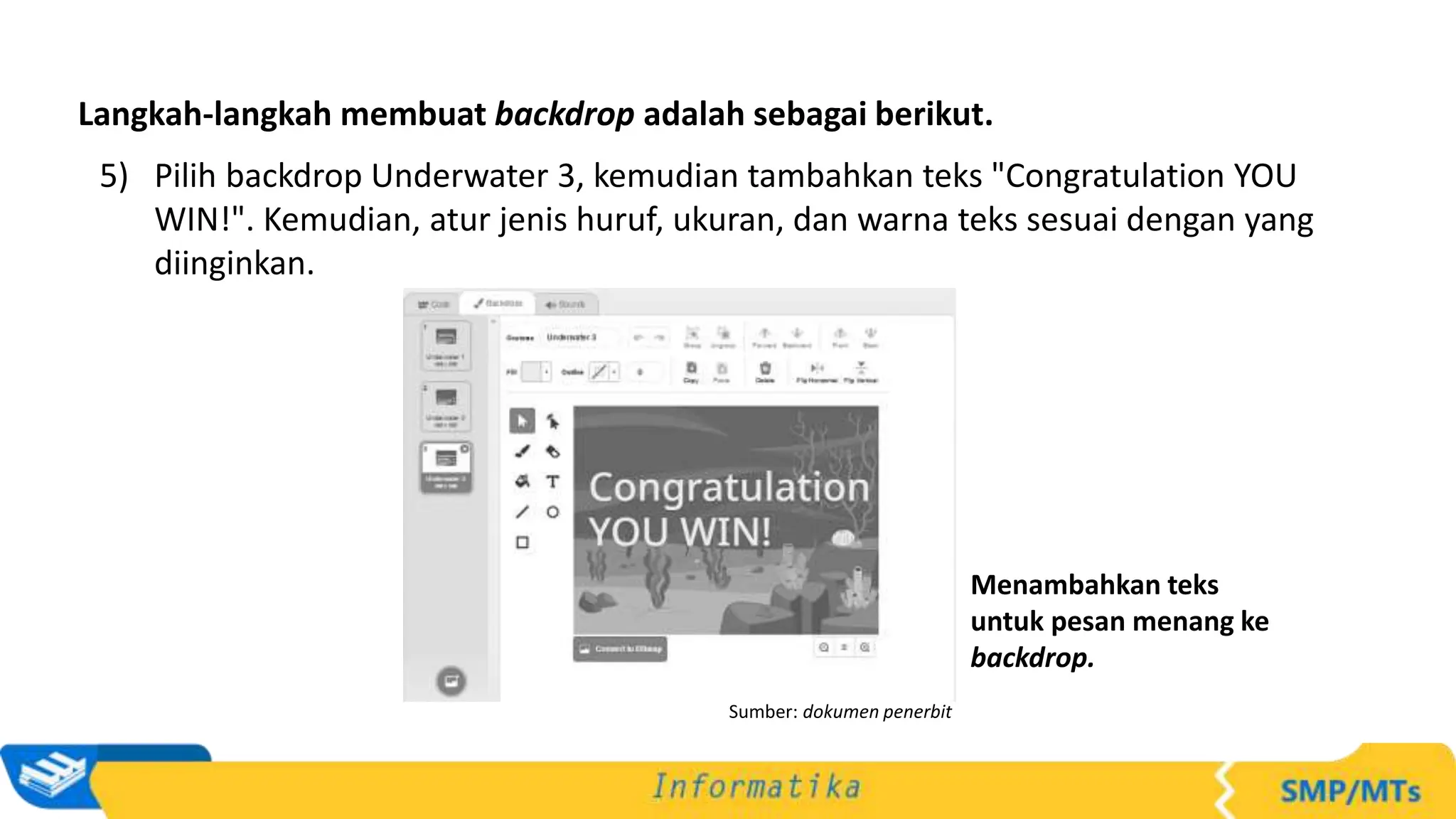 5) Pilih backdrop Underwater 3, kemudian tambahkan teks "Congratulation YOU
WIN!". Kemudian, atur jenis huruf, ukuran, dan warna teks sesuai dengan yang
diinginkan.
Langkah-langkah membuat backdrop adalah sebagai berikut.
Sumber: dokumen penerbit
Menambahkan teks
untuk pesan menang ke
backdrop.
 
