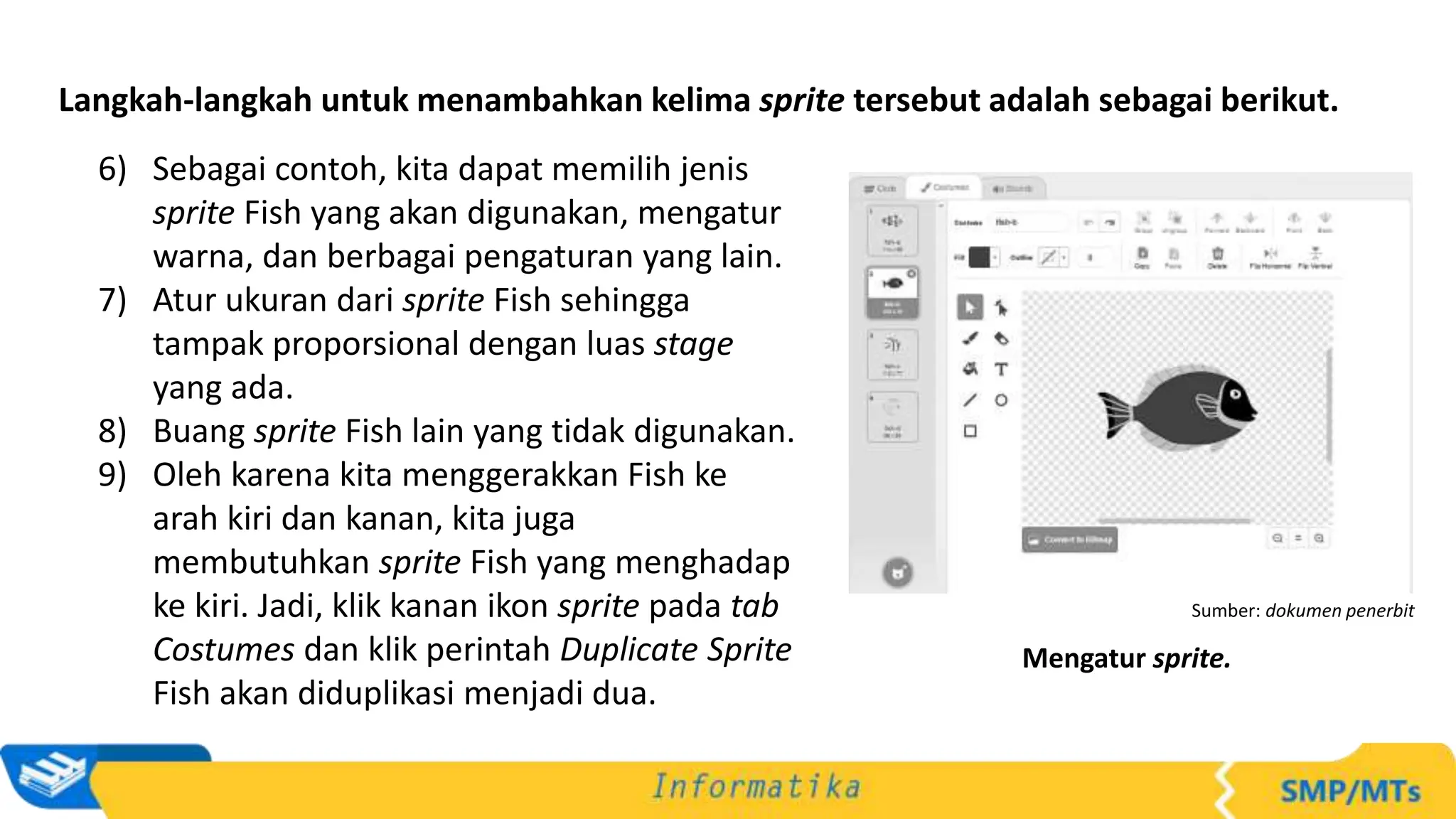 Langkah-langkah untuk menambahkan kelima sprite tersebut adalah sebagai berikut.
6) Sebagai contoh, kita dapat memilih jenis
sprite Fish yang akan digunakan, mengatur
warna, dan berbagai pengaturan yang lain.
7) Atur ukuran dari sprite Fish sehingga
tampak proporsional dengan luas stage
yang ada.
8) Buang sprite Fish lain yang tidak digunakan.
9) Oleh karena kita menggerakkan Fish ke
arah kiri dan kanan, kita juga
membutuhkan sprite Fish yang menghadap
ke kiri. Jadi, klik kanan ikon sprite pada tab
Costumes dan klik perintah Duplicate Sprite
Fish akan diduplikasi menjadi dua.
Sumber: dokumen penerbit
Mengatur sprite.
 