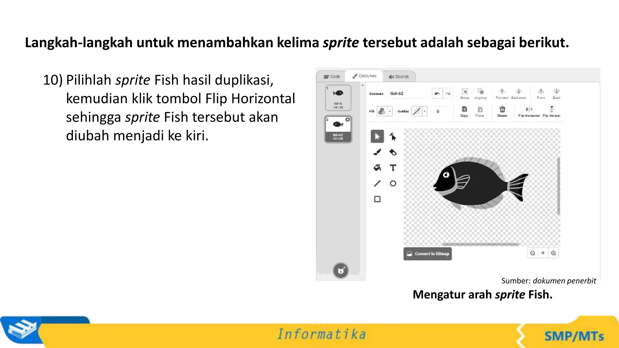 Langkah-langkah untuk menambahkan kelima sprite tersebut adalah sebagai berikut.
10) Pilihlah sprite Fish hasil duplikasi,
kemudian klik tombol Flip Horizontal
sehingga sprite Fish tersebut akan
diubah menjadi ke kiri.
Sumber: dokumen penerbit
Mengatur arah sprite Fish.
 