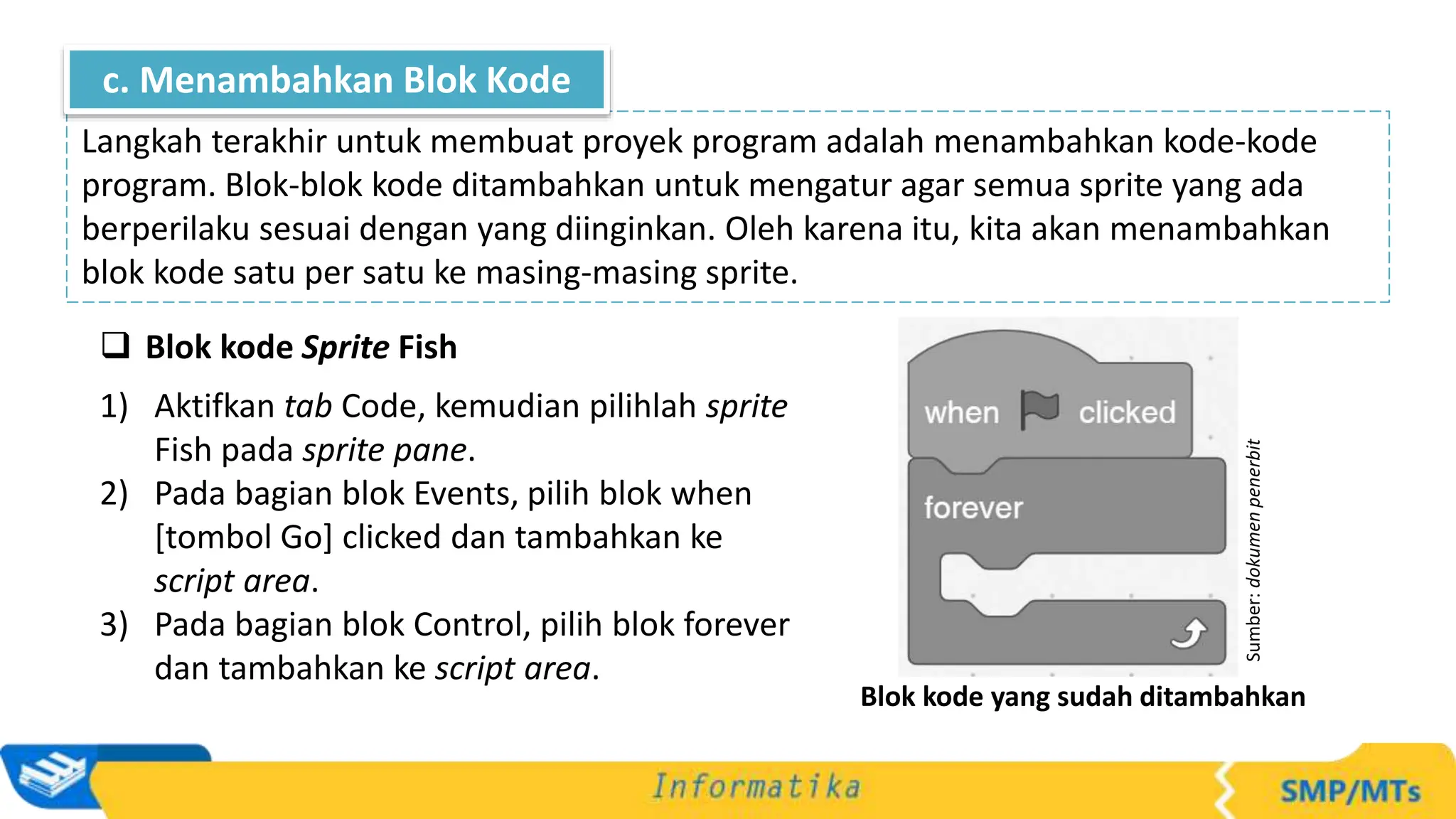  Blok kode Sprite Fish
1) Aktifkan tab Code, kemudian pilihlah sprite
Fish pada sprite pane.
2) Pada bagian blok Events, pilih blok when
[tombol Go] clicked dan tambahkan ke
script area.
3) Pada bagian blok Control, pilih blok forever
dan tambahkan ke script area.
Langkah terakhir untuk membuat proyek program adalah menambahkan kode-kode
program. Blok-blok kode ditambahkan untuk mengatur agar semua sprite yang ada
berperilaku sesuai dengan yang diinginkan. Oleh karena itu, kita akan menambahkan
blok kode satu per satu ke masing-masing sprite.
c. Menambahkan Blok Kode
Sumber:
dokumen
penerbit
Blok kode yang sudah ditambahkan
 