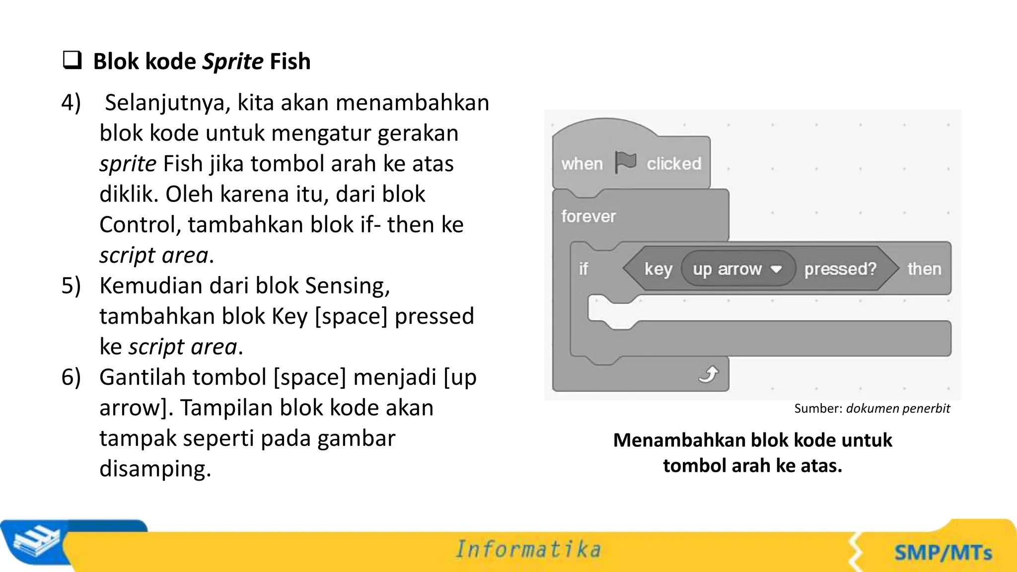  Blok kode Sprite Fish
4) Selanjutnya, kita akan menambahkan
blok kode untuk mengatur gerakan
sprite Fish jika tombol arah ke atas
diklik. Oleh karena itu, dari blok
Control, tambahkan blok if- then ke
script area.
5) Kemudian dari blok Sensing,
tambahkan blok Key [space] pressed
ke script area.
6) Gantilah tombol [space] menjadi [up
arrow]. Tampilan blok kode akan
tampak seperti pada gambar
disamping.
Sumber: dokumen penerbit
Menambahkan blok kode untuk
tombol arah ke atas.
 