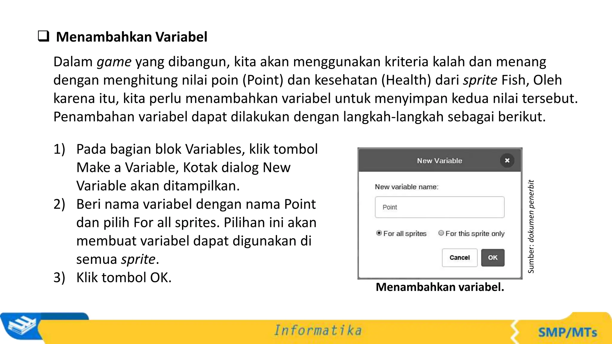  Menambahkan Variabel
Dalam game yang dibangun, kita akan menggunakan kriteria kalah dan menang
dengan menghitung nilai poin (Point) dan kesehatan (Health) dari sprite Fish, Oleh
karena itu, kita perlu menambahkan variabel untuk menyimpan kedua nilai tersebut.
Penambahan variabel dapat dilakukan dengan langkah-langkah sebagai berikut.
1) Pada bagian blok Variables, klik tombol
Make a Variable, Kotak dialog New
Variable akan ditampilkan.
2) Beri nama variabel dengan nama Point
dan pilih For all sprites. Pilihan ini akan
membuat variabel dapat digunakan di
semua sprite.
3) Klik tombol OK.
Sumber:
dokumen
penerbit
Menambahkan variabel.
 