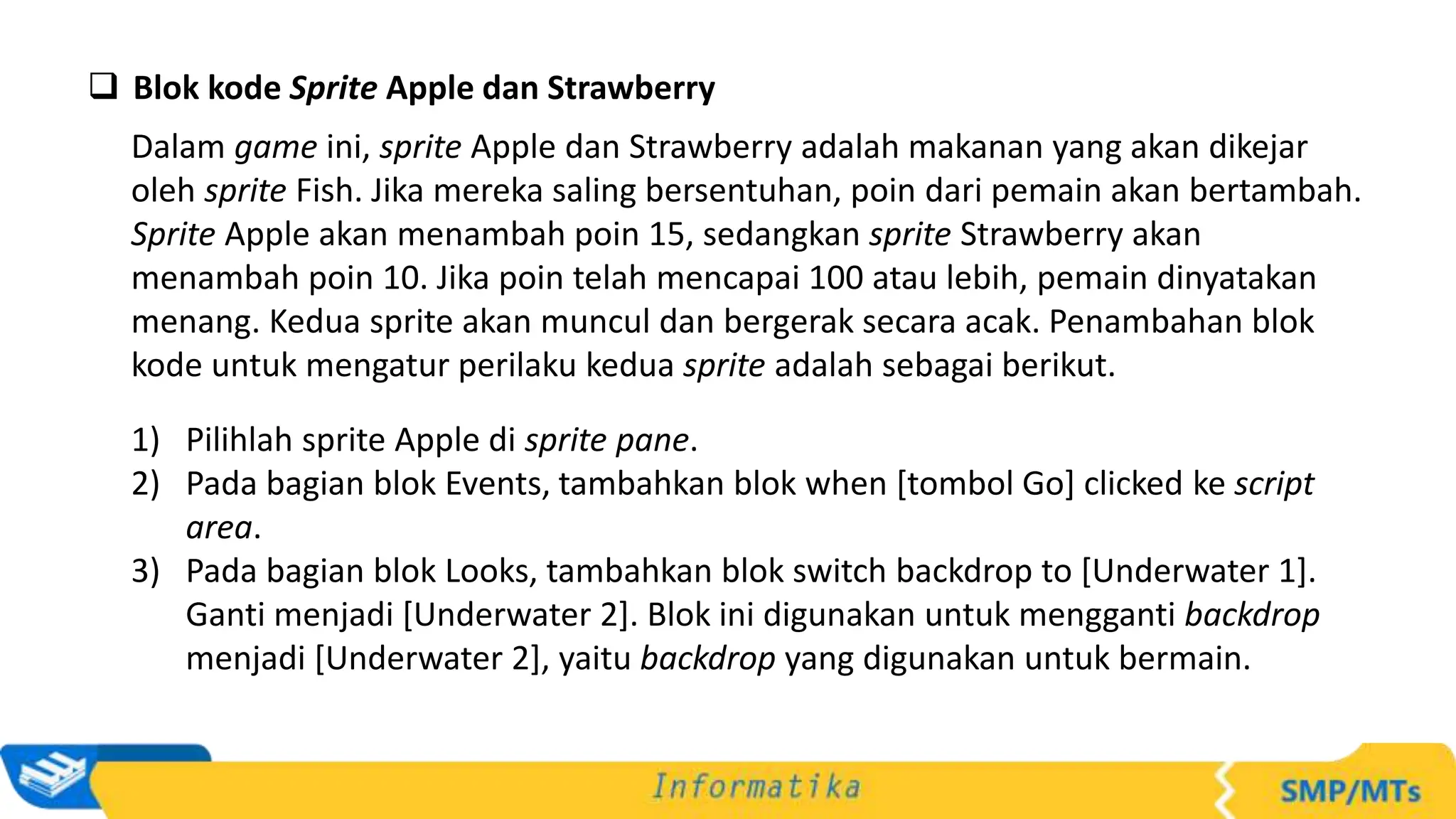  Blok kode Sprite Apple dan Strawberry
Dalam game ini, sprite Apple dan Strawberry adalah makanan yang akan dikejar
oleh sprite Fish. Jika mereka saling bersentuhan, poin dari pemain akan bertambah.
Sprite Apple akan menambah poin 15, sedangkan sprite Strawberry akan
menambah poin 10. Jika poin telah mencapai 100 atau lebih, pemain dinyatakan
menang. Kedua sprite akan muncul dan bergerak secara acak. Penambahan blok
kode untuk mengatur perilaku kedua sprite adalah sebagai berikut.
1) Pilihlah sprite Apple di sprite pane.
2) Pada bagian blok Events, tambahkan blok when [tombol Go] clicked ke script
area.
3) Pada bagian blok Looks, tambahkan blok switch backdrop to [Underwater 1].
Ganti menjadi [Underwater 2]. Blok ini digunakan untuk mengganti backdrop
menjadi [Underwater 2], yaitu backdrop yang digunakan untuk bermain.
 