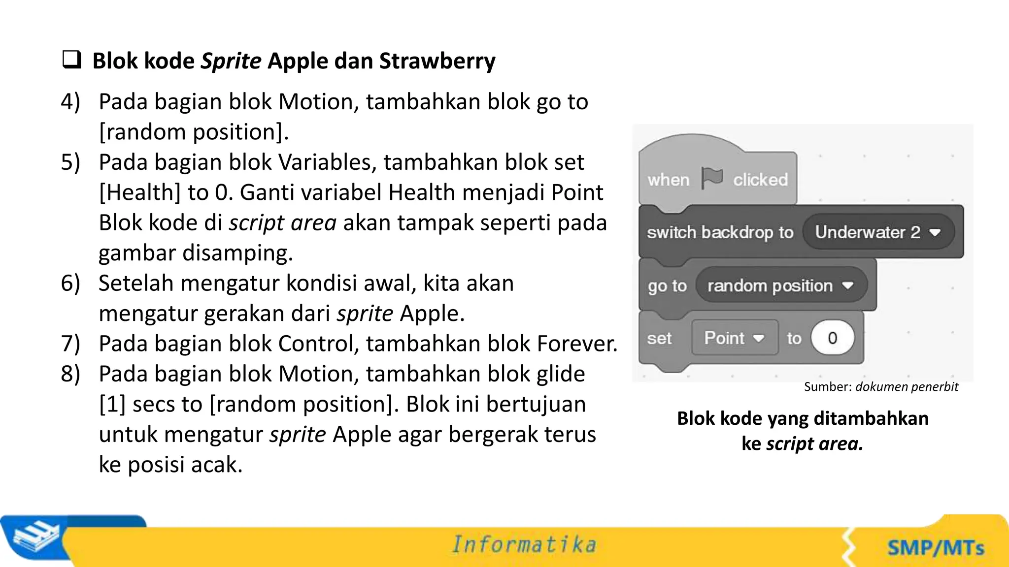  Blok kode Sprite Apple dan Strawberry
4) Pada bagian blok Motion, tambahkan blok go to
[random position].
5) Pada bagian blok Variables, tambahkan blok set
[Health] to 0. Ganti variabel Health menjadi Point
Blok kode di script area akan tampak seperti pada
gambar disamping.
6) Setelah mengatur kondisi awal, kita akan
mengatur gerakan dari sprite Apple.
7) Pada bagian blok Control, tambahkan blok Forever.
8) Pada bagian blok Motion, tambahkan blok glide
[1] secs to [random position]. Blok ini bertujuan
untuk mengatur sprite Apple agar bergerak terus
ke posisi acak.
Sumber: dokumen penerbit
Blok kode yang ditambahkan
ke script area.
 