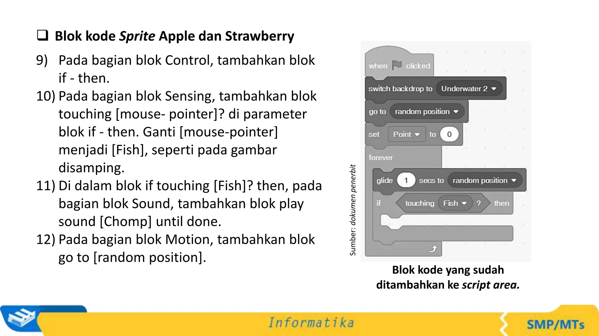  Blok kode Sprite Apple dan Strawberry
9) Pada bagian blok Control, tambahkan blok
if - then.
10) Pada bagian blok Sensing, tambahkan blok
touching [mouse- pointer]? di parameter
blok if - then. Ganti [mouse-pointer]
menjadi [Fish], seperti pada gambar
disamping.
11) Di dalam blok if touching [Fish]? then, pada
bagian blok Sound, tambahkan blok play
sound [Chomp] until done.
12) Pada bagian blok Motion, tambahkan blok
go to [random position].
Sumber:
dokumen
penerbit
Blok kode yang sudah
ditambahkan ke script area.
 