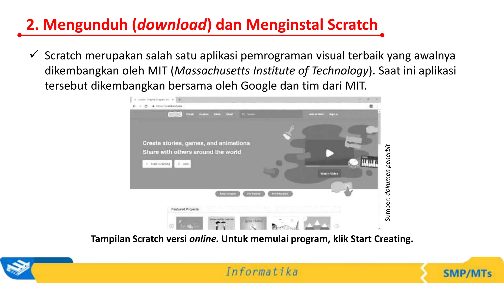  Scratch merupakan salah satu aplikasi pemrograman visual terbaik yang awalnya
dikembangkan oleh MIT (Massachusetts Institute of Technology). Saat ini aplikasi
tersebut dikembangkan bersama oleh Google dan tim dari MIT.
Tampilan Scratch versi online. Untuk memulai program, klik Start Creating.
Sumber:
dokumen
penerbit
2. Mengunduh (download) dan Menginstal Scratch
 