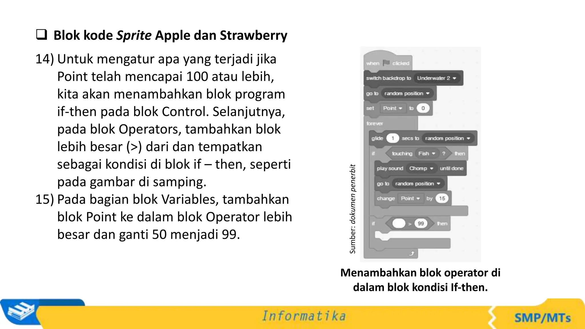  Blok kode Sprite Apple dan Strawberry
14) Untuk mengatur apa yang terjadi jika
Point telah mencapai 100 atau lebih,
kita akan menambahkan blok program
if-then pada blok Control. Selanjutnya,
pada blok Operators, tambahkan blok
lebih besar (>) dari dan tempatkan
sebagai kondisi di blok if – then, seperti
pada gambar di samping.
15) Pada bagian blok Variables, tambahkan
blok Point ke dalam blok Operator lebih
besar dan ganti 50 menjadi 99.
Sumber:
dokumen
penerbit
Menambahkan blok operator di
dalam blok kondisi If-then.
 