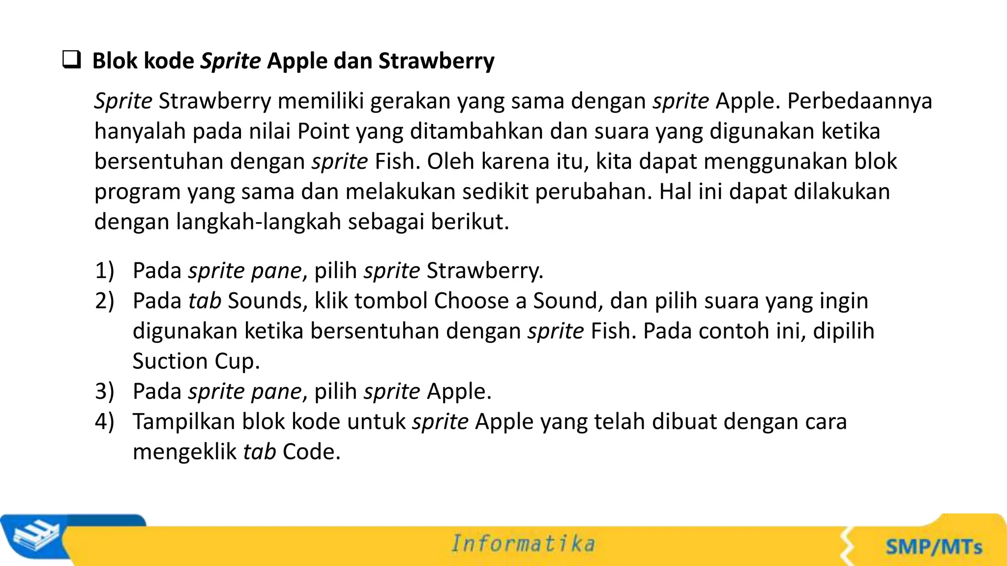  Blok kode Sprite Apple dan Strawberry
Sprite Strawberry memiliki gerakan yang sama dengan sprite Apple. Perbedaannya
hanyalah pada nilai Point yang ditambahkan dan suara yang digunakan ketika
bersentuhan dengan sprite Fish. Oleh karena itu, kita dapat menggunakan blok
program yang sama dan melakukan sedikit perubahan. Hal ini dapat dilakukan
dengan langkah-langkah sebagai berikut.
1) Pada sprite pane, pilih sprite Strawberry.
2) Pada tab Sounds, klik tombol Choose a Sound, dan pilih suara yang ingin
digunakan ketika bersentuhan dengan sprite Fish. Pada contoh ini, dipilih
Suction Cup.
3) Pada sprite pane, pilih sprite Apple.
4) Tampilkan blok kode untuk sprite Apple yang telah dibuat dengan cara
mengeklik tab Code.
 