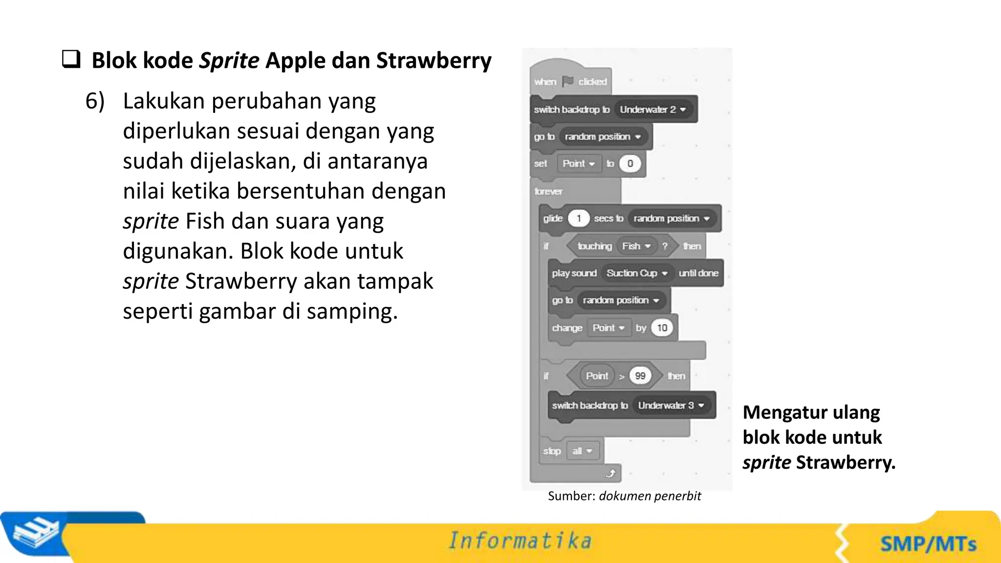  Blok kode Sprite Apple dan Strawberry
6) Lakukan perubahan yang
diperlukan sesuai dengan yang
sudah dijelaskan, di antaranya
nilai ketika bersentuhan dengan
sprite Fish dan suara yang
digunakan. Blok kode untuk
sprite Strawberry akan tampak
seperti gambar di samping.
Sumber: dokumen penerbit
Mengatur ulang
blok kode untuk
sprite Strawberry.
 