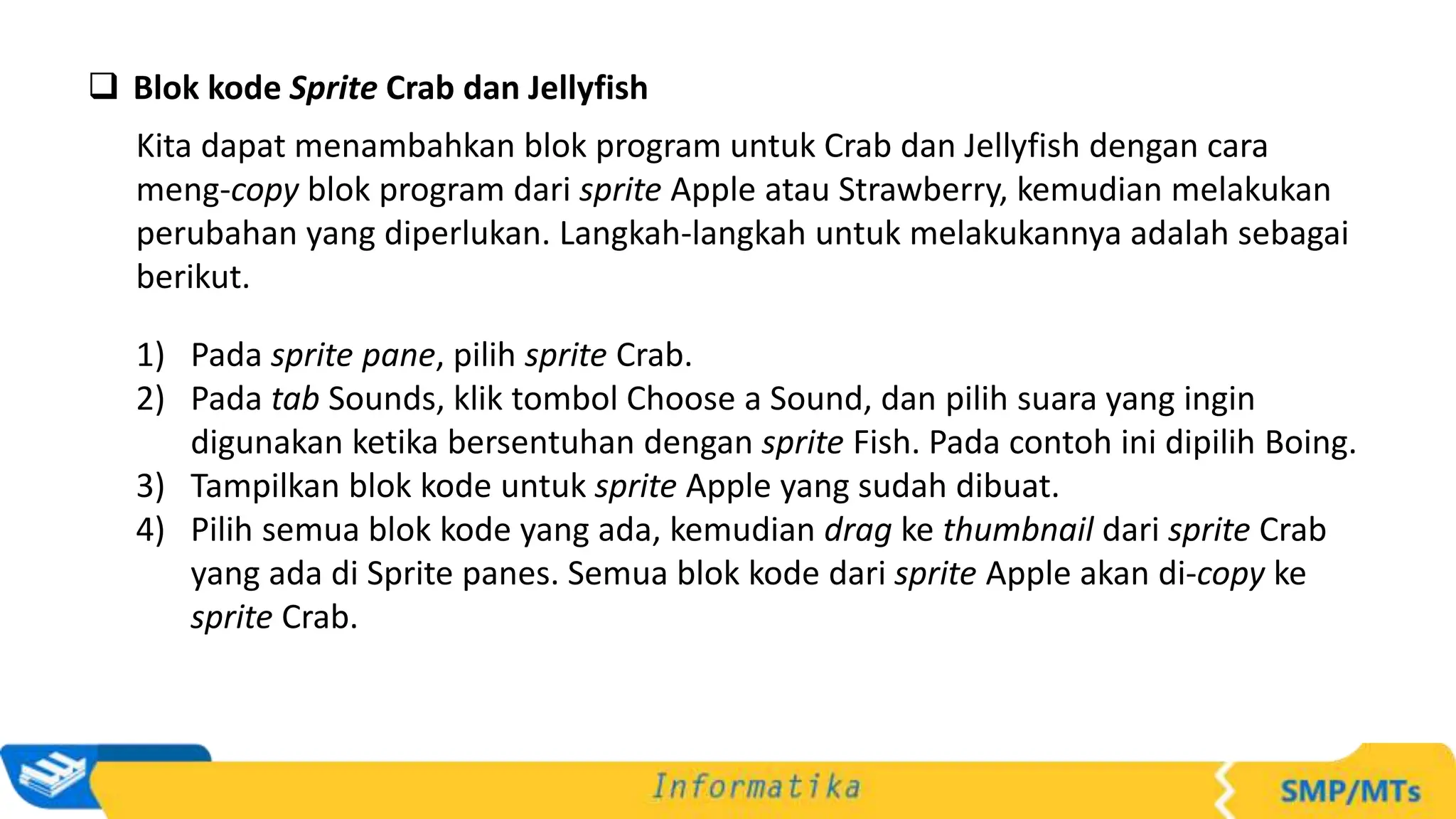  Blok kode Sprite Crab dan Jellyfish
Kita dapat menambahkan blok program untuk Crab dan Jellyfish dengan cara
meng-copy blok program dari sprite Apple atau Strawberry, kemudian melakukan
perubahan yang diperlukan. Langkah-langkah untuk melakukannya adalah sebagai
berikut.
1) Pada sprite pane, pilih sprite Crab.
2) Pada tab Sounds, klik tombol Choose a Sound, dan pilih suara yang ingin
digunakan ketika bersentuhan dengan sprite Fish. Pada contoh ini dipilih Boing.
3) Tampilkan blok kode untuk sprite Apple yang sudah dibuat.
4) Pilih semua blok kode yang ada, kemudian drag ke thumbnail dari sprite Crab
yang ada di Sprite panes. Semua blok kode dari sprite Apple akan di-copy ke
sprite Crab.
 