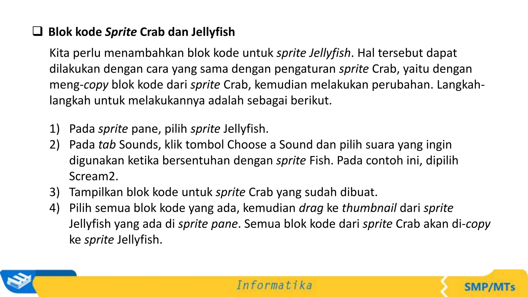  Blok kode Sprite Crab dan Jellyfish
Kita perlu menambahkan blok kode untuk sprite Jellyfish. Hal tersebut dapat
dilakukan dengan cara yang sama dengan pengaturan sprite Crab, yaitu dengan
meng-copy blok kode dari sprite Crab, kemudian melakukan perubahan. Langkah-
langkah untuk melakukannya adalah sebagai berikut.
1) Pada sprite pane, pilih sprite Jellyfish.
2) Pada tab Sounds, klik tombol Choose a Sound dan pilih suara yang ingin
digunakan ketika bersentuhan dengan sprite Fish. Pada contoh ini, dipilih
Scream2.
3) Tampilkan blok kode untuk sprite Crab yang sudah dibuat.
4) Pilih semua blok kode yang ada, kemudian drag ke thumbnail dari sprite
Jellyfish yang ada di sprite pane. Semua blok kode dari sprite Crab akan di-copy
ke sprite Jellyfish.
 