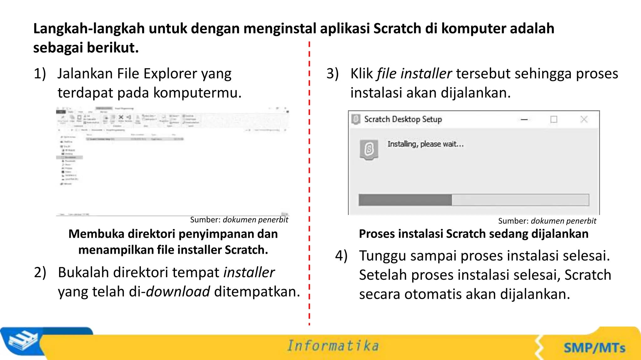 Langkah-langkah untuk dengan menginstal aplikasi Scratch di komputer adalah
sebagai berikut.
1) Jalankan File Explorer yang
terdapat pada komputermu.
Membuka direktori penyimpanan dan
menampilkan file installer Scratch.
Sumber: dokumen penerbit
3) Klik file installer tersebut sehingga proses
instalasi akan dijalankan.
Proses instalasi Scratch sedang dijalankan
Sumber: dokumen penerbit
2) Bukalah direktori tempat installer
yang telah di-download ditempatkan.
4) Tunggu sampai proses instalasi selesai.
Setelah proses instalasi selesai, Scratch
secara otomatis akan dijalankan.
 