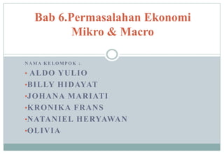 Bab 6.Permasalahan Ekonomi
         Mikro & Macro

NAMA KELOMPOK :

• ALDO YULIO
•BILLY HIDAYAT
•JOHANA MARIATI
•KRONIKA FRANS
•NATANIEL HERYAWAN
•OLIVIA
 