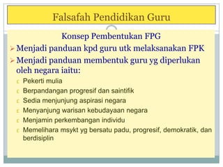 Falsafah Pendidikan Guru
Konsep Pembentukan FPG
Menjadi panduan kpd guru utk melaksanakan FPK
Menjadi panduan membentuk guru yg diperlukan
oleh negara iaitu:
£ Pekerti mulia
£ Berpandangan progresif dan saintifik
£ Sedia menjunjung aspirasi negara
£ Menyanjung warisan kebudayaan negara
£ Menjamin perkembangan individu
£ Memelihara msykt yg bersatu padu, progresif, demokratik, dan
berdisiplin
 