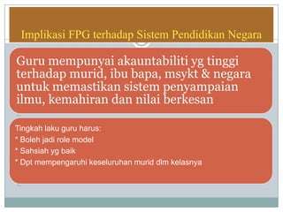 Implikasi FPG terhadap Sistem Pendidikan Negara
Guru mempunyai akauntabiliti yg tinggi
terhadap murid, ibu bapa, msykt & negara
untuk memastikan sistem penyampaian
ilmu, kemahiran dan nilai berkesan
• …
Tingkah laku guru harus:
* Boleh jadi role model
* Sahsiah yg baik
* Dpt mempengaruhi keseluruhan murid dlm kelasnya
• …
 