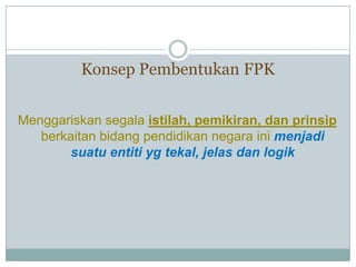 Konsep Pembentukan FPK
Menggariskan segala istilah, pemikiran, dan prinsip
berkaitan bidang pendidikan negara ini menjadi
suatu entiti yg tekal, jelas dan logik
 