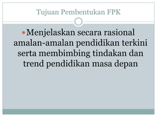Tujuan Pembentukan FPK
Menjelaskan secara rasional
amalan-amalan pendidikan terkini
serta membimbing tindakan dan
trend pendidikan masa depan
 