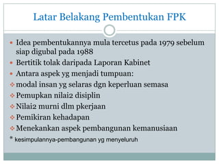 Latar Belakang Pembentukan FPK
 Idea pembentukannya mula tercetus pada 1979 sebelum
siap digubal pada 1988
 Bertitik tolak daripada Laporan Kabinet
 Antara aspek yg menjadi tumpuan:
modal insan yg selaras dgn keperluan semasa
Pemupkan nilai2 disiplin
Nilai2 murni dlm pkerjaan
Pemikiran kehadapan
Menekankan aspek pembangunan kemanusiaan
* kesimpulannya-pembangunan yg menyeluruh
 