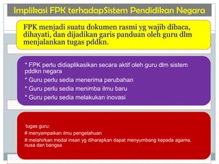 Implikasi FPK terhadapSistem Pendidikan Negara
FPK menjadi suatu dokumen rasmi yg wajib dibaca,
dihayati, dan dijadikan garis panduan oleh guru dlm
menjalankan tugas pddkn.
* FPK perlu didiaplikasikan secara aktif oleh guru dlm sistem
pddkn negara
* Guru perlu sedia menerima perubahan
* Guru perlu sedia menimba ilmu baru
* Guru perlu sedia melakukan inovasi
tugas guru:
# menyampaikan ilmu pengetahuan
# melahirkan modal insan yg diharapkan dapat menyumbang kepada agama,
nusa dan bangsa
 