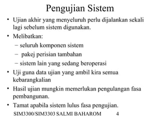 SIM3300/SIM3303 SALMI BAHAROM 4
Pengujian Sistem
• Ujian akhir yang menyeluruh perlu dijalankan sekali
lagi sebelum sistem digunakan.
• Melibatkan:
– seluruh komponen sistem
– pakej perisian tambahan
– sistem lain yang sedang beroperasi
• Uji guna data ujian yang ambil kira semua
kebarangkalian
• Hasil ujian mungkin memerlukan pengulangan fasa
pembangunan.
• Tamat apabila sistem lulus fasa pengujian.
 