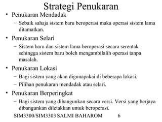 SIM3300/SIM3303 SALMI BAHAROM 6
Strategi Penukaran
• Penukaran Mendadak
– Sebaik sahaja sistem baru beroperasi maka operasi sistem lama
ditamatkan.
• Penukaran Selari
– Sistem baru dan sistem lama beroperasi secara serentak
sehingga sistem baru boleh mengambilalih operasi tanpa
masalah.
• Penukaran Lokasi
– Bagi sistem yang akan digunapakai di beberapa lokasi.
– Pilihan penukaran mendadak atau selari.
• Penukaran Berperingkat
– Bagi sistem yang dibangunkan secara versi. Versi yang berjaya
dibangunkan diletakkan untuk beroperasi.
 