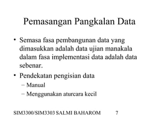 SIM3300/SIM3303 SALMI BAHAROM 7
Pemasangan Pangkalan Data
• Semasa fasa pembangunan data yang
dimasukkan adalah data ujian manakala
dalam fasa implementasi data adalah data
sebenar.
• Pendekatan pengisian data
– Manual
– Menggunakan aturcara kecil
 