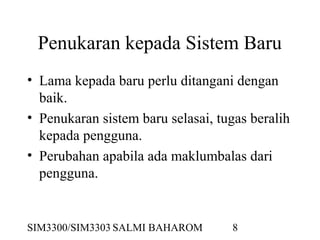 SIM3300/SIM3303 SALMI BAHAROM 8
Penukaran kepada Sistem Baru
• Lama kepada baru perlu ditangani dengan
baik.
• Penukaran sistem baru selasai, tugas beralih
kepada pengguna.
• Perubahan apabila ada maklumbalas dari
pengguna.
 