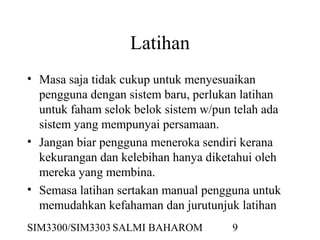 SIM3300/SIM3303 SALMI BAHAROM 9
Latihan
• Masa saja tidak cukup untuk menyesuaikan
pengguna dengan sistem baru, perlukan latihan
untuk faham selok belok sistem w/pun telah ada
sistem yang mempunyai persamaan.
• Jangan biar pengguna meneroka sendiri kerana
kekurangan dan kelebihan hanya diketahui oleh
mereka yang membina.
• Semasa latihan sertakan manual pengguna untuk
memudahkan kefahaman dan jurutunjuk latihan
 