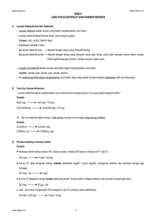 www.qmia.co.nr

www.nuklir.co.nr

BAB 6
LARUTAN ELEKTROLIT DAN KONSEP REDOKS
1)

Larutan Elektrolit dan Non Elektrolit
o Larutan elektrolit adalah larutan yang dapat menghantarkan arus listrik.
o Larutan elektrolit dapat berupa asam, basa maupun garam.
Contoh : HCl, H2SO4, NaOH, NaCl
o Dibedakan menjadi 2 yaitu :
a) Larutan elektrolit kuat

= ditandai dengan lampu yang menyala terang.

b) Larutan elektrolit lemah = ditandai dengan lampu yang menyala redup atau lampu yang tidak menyala namun dalam larutan
timbul gelembung gas (contoh : larutan amonia, asam cuka).
o Larutan non elektrolit adalah larutan yang tidak dapat menghantarkan arus listrik.
Contoh : larutan gula, larutan urea, larutan alkohol.
o Air sebenarnya tidak dapat menghantarkan arus listrik, tetapi daya hantar larutan tersebut disebabkan oleh zat terlarutnya.

2)

Teori Ion Svante Arrhenius
“ Larutan elektrolit dapat menghantarkan arus listrik karena mengandung ion-ion yang dapat bergerak bebas ”
Contoh :
NaCl (aq)
CH3COOH(aq)

Na+(aq) + Cl-(aq)
CH3COO-(aq) + H+(aq)

 Zat non elektrolit dalam larutan, tidak terurai menjadi ion-ion tetapi tetap berupa molekul.
Contoh :
C2H5OH (l)
CO(NH2)2 (s)

3)

C2H5OH (aq)
CO(NH2)2 (aq)

Proses terjadinya hantaran listrik
Contoh :

• Hantaran listrik melalui larutan HCl. Dalam larutan, molekul HCl terurai menjadi ion H + dan Cl- :
HCl (aq)

H+(aq) + Cl-(aq)

• Ion-ion H+ akan bergerak menuju Katode (elektrode negatif / kutub negatif), mengambil elektron dan berubah menjadi gas
hidrogen.
2H+(aq) + 2e

H2(g)

• Ion-ion Cl- bergerak menuju Anode (elektrode positif / kutub positif), melepas elektron dan berubah menjadi gas klorin.
2Cl-(aq)

Cl2(g) + 2e

• Jadi : arus listrik menguraikan HCl menjadi H2 dan Cl2 (disebut reaksi elektrolisis).
2H+(aq) + 2Cl-(aq)

www.nolly.co.nr

H2(g) + Cl2(g)

1

 