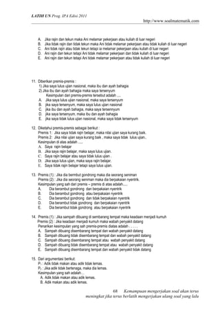 LATIH UN Prog. IPA Edisi 2011
http://www.soalmatematik.com
A. Jika rajin dan tekun maka Ani melamar pekerjaan atau kuliah di luar negeri
B. Jika tidak rajin dan tidak tekun maka Ani tidak melamar pekerjaan atau tidak kuliah di luar negeri
C. Ani tidak rajin atau tidak tekun tetapi ia melamar pekerjaan atau kuliah di luar negeri
D. Ani rajin dan tekun tetapi Ani tidak melamar pekerjaan dan tidak kuliah di luar negeri
E. Ani rajin dan tekun tetapi Ani tidak melamar pekerjaan atau tidak kuliah di luar negeri
11. Diberikan premis-premis :
1) Jika saya lulus ujian nasional, maka ibu dan ayah bahagia
2) Jika ibu dan ayah bahagia maka saya tersenyum
Kesimpulan dari premis-premis tersebut adalah ....
A. Jika saya lulus ujian nasional, maka saya tersenyum
B. jika saya tersenyum, maka saya lulus ujian nasional
C. jika ibu dan ayah bahagia, maka saya tersennyum
D. jika saya tersenyum, maka ibu dan ayah bahagia
E. jika saya tidak lulus ujian nasional, maka saya tidak tersenyum
12. Diketahui premis-premis sebagai berikut :
Premis 1: Jika saya tidak rajin belajar, maka nilai ujian saya kurang baik.
Premis 2: Jika nilai ujian saya kurang baik , maka saya tidak lulus ujian..
Kesimpulan di atas adalah .....
A. Saya rajin belajar
B. Jika saya rajin belajar, maka saya lulus ujian.
C. Saya rajin belajar atau saya tidak lulus ujian .
D. Jika saya lulus ujian, maka saya rajin belajar.
E. Saya tidak rajin belajar tetapi saya lulus ujian.
13. Premis (1) : Jika dia bermbut gondrong maka dia seorang seniman
Premis (2) : Jika dia seorang seniman maka dia berpakaian nyentrik.
Kesimpulan yang sah dari premis – premis di atas adalah.....
A. Dia berambut gondrong dan berpakaian nyentrik
B. Dia berambut gondrong atau berpakaian nyentrik
C. Dia berambut gondrong dan tidak berpakaian nyentrik
D. Dia berambut tidak gondrong dan berpakaian nyentrik
E. Dia berambut tidak gondrong atau berpakaian nyentrik
14. Premis (1) : Jika sampah dibuang di sembarang tempat maka keadaan menjadi kumuh
Premis (2) : Jika keadaan menjadi kumuh maka wabah penyakit datang
Penarikan kesimpulan yang sah premis-premis diatas adalah . . . . .
A. Sampah dibuang disembarang tempat dan wabah penyakit datang
B. Sampah dibuang tidak disembarang tempat dan wabah penyakit datang
C. Sampah dibuang disembarang tempat atau wabah penyakit datang
D. Sampah dibuang tidak disembarang tempat atau wabah penyakit datang
E. Sampah dibuang disembarang tempat dan wabah penyakit tidak datang
15. Dari argumentasi berikut:
P1 : Adik tidak makan atau adik tidak lemas.
P2 : Jika adik tidak bertenaga, maka dia lemas.
Kesimpulan yang sah adalah…
A. Adik tidak makan atau adik lemas.
B. Adik makan atau adik lemas.
Kemampuan mengerjakan soal akan terus
meningkat jika terus berlatih mengerjakan ulang soal yang lalu
68
 