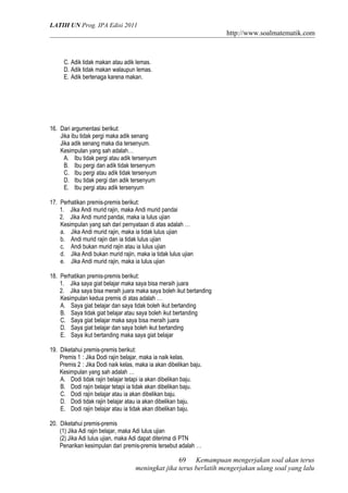 LATIH UN Prog. IPA Edisi 2011
http://www.soalmatematik.com
C. Adik tidak makan atau adik lemas.
D. Adik tidak makan walaupun lemas.
E. Adik bertenaga karena makan.
16. Dari argumentasi berikut:
Jika ibu tidak pergi maka adik senang
Jika adik senang maka dia tersenyum.
Kesimpulan yang sah adalah…
A. Ibu tidak pergi atau adik tersenyum
B. Ibu pergi dan adik tidak tersenyum
C. Ibu pergi atau adik tidak tersenyum
D. Ibu tidak pergi dan adik tersenyum
E. Ibu pergi atau adik tersenyum
17. Perhatikan premis-premis berikut:
1. Jika Andi murid rajin, maka Andi murid pandai
2. Jika Andi murid pandai, maka ia lulus ujian
Kesimpulan yang sah dari pernyataan di atas adalah …
a. Jika Andi murid rajin, maka ia tidak lulus ujian
b. Andi murid rajin dan ia tidak lulus ujian
c. Andi bukan murid rajin atau ia lulus ujian
d. Jika Andi bukan murid rajin, maka ia tidak lulus ujian
e. Jika Andi murid rajin, maka ia lulus ujian
18. Perhatikan premis-premis berikut:
1. Jika saya giat belajar maka saya bisa meraih juara
2. Jika saya bisa meraih juara maka saya boleh ikut bertanding
Kesimpulan kedua premis di atas adalah …
A. Saya giat belajar dan saya tidak boleh ikut bertanding
B. Saya tidak giat belajar atau saya boleh ikut bertanding
C. Saya giat belajar maka saya bisa meraih juara
D. Saya giat belajar dan saya boleh ikut bertanding
E. Saya ikut bertanding maka saya giat belajar
19. Diketahui premis-premis berikut:
Premis 1 : Jika Dodi rajin belajar, maka ia naik kelas.
Premis 2 : Jika Dodi naik kelas, maka ia akan dibelikan baju.
Kesimpulan yang sah adalah …
A. Dodi tidak rajin belajar tetapi ia akan dibelikan baju.
B. Dodi rajin belajar tetapi ia tidak akan dibelikan baju.
C. Dodi rajin belajar atau ia akan dibelikan baju.
D. Dodi tidak rajin belajar atau ia akan dibelikan baju.
E. Dodi rajin belajar atau ia tidak akan dibelikan baju.
20. Diketahui premis-premis
(1) Jika Adi rajin belajar, maka Adi lulus ujian
(2) Jika Adi lulus ujian, maka Adi dapat diterima di PTN
Penarikan kesimpulan dari premis-premis tersebut adalah …
Kemampuan mengerjakan soal akan terus
meningkat jika terus berlatih mengerjakan ulang soal yang lalu
69
 