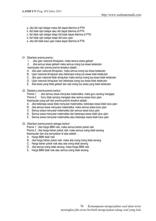 LATIH UN Prog. IPA Edisi 2011
http://www.soalmatematik.com
a. Jika Adi rajin belajar maka Adi dapat diterima di PTN
b. Adi tidak rajin belajar atau Adi dapat diterima di PTN
c. Adi tidak rajin belajar tetapi Adi tidak dapat diterima di PTN
d. Adi tidak rajin belajar tetapi Adi lulus ujian
e. Jika Adi tidak lulus ujian maka dapat diterima di PTN
21. Diberikan premis-premis :
1. Jika ujian nasional dimajukan, maka semua siswa gelisah
2. Jika semua siswa gelisah maka semua orang tua siswa ketakutan
kesimpulan dari premis-premis tersebut adalah …
A. Jika ujian nasional dimajukan, maka semua orang tua siswa ketakutan
B. Ujian nasional dimajukan atau beberapa orang tua siswa tidak ketakutan
C. Jika ujian nasional tidak dimajukan maka semua orang tua siswa tidak ketakutan
D. Ujian nasional dimajukan dan beberapa orang tua siswa tidak ketakutan
E. Ada siswa yang tidak gelisah dan ada orang tua siswa yang tidak ketakutan
22. Diketahui premis-premis berikut :
Premis 1 : Jika semua siswa menyukai matematika, maka guru senang mengajar.
Premis 2 : Guru tidak senang mengajar atau semua siswa lulus ujian.
Kesimpulan yang sah dari premis-premis tersebut adalah…
A. Jika beberapa siswa tidak menyukai matematika, beberapa siswa tidak lulus ujian
B. Jika semua siswa menyukai matematika, maka semua siswa lulus ujian
C. Semua siswa menyukai matematika dan semua siswa lulus ujian
D. Semua siswa menyukai matematika dan beberapa siswa tidak lulus ujian
E. Semua siswa menyukai matematika atau beberapa siswa tidak lulus ujian
23. Diberikan premis-premis sebagai berikut:
Premis 1 : Jika harga BBM naik, maka semua bahan pokok naik
Premis 2 : Jika harga bahan pokok naik, maka semua orang tidak senang
Kesimpulan dari dua pernyataan di atas adalah …
A. Harga BBM tidak naik
B. Jika harga bahan pokok naik, maka ada orang orang tidak senang
C. Harga bahan pokok naik atau ada orang tidak senang
D. Jika semua orang tidak senang, maka harga BBM naik
E. Harga BBM tidak naik atau semua orang tidak senang
Kemampuan mengerjakan soal akan terus
meningkat jika terus berlatih mengerjakan ulang soal yang lalu
70
 