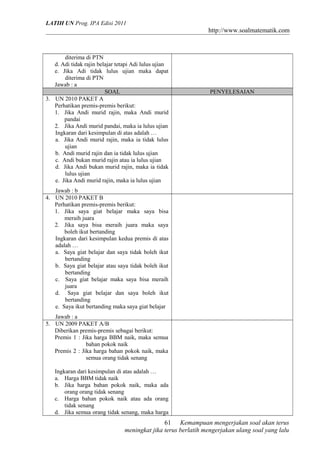 LATIH UN Prog. IPA Edisi 2011
http://www.soalmatematik.com
diterima di PTN
d. Adi tidak rajin belajar tetapi Adi lulus ujian
e. Jika Adi tidak lulus ujian maka dapat
diterima di PTN
Jawab : a
SOAL PENYELESAIAN
3. UN 2010 PAKET A
Perhatikan premis-premis berikut:
1. Jika Andi murid rajin, maka Andi murid
pandai
2. Jika Andi murid pandai, maka ia lulus ujian
Ingkaran dari kesimpulan di atas adalah …
a. Jika Andi murid rajin, maka ia tidak lulus
ujian
b. Andi murid rajin dan ia tidak lulus ujian
c. Andi bukan murid rajin atau ia lulus ujian
d. Jika Andi bukan murid rajin, maka ia tidak
lulus ujian
e. Jika Andi murid rajin, maka ia lulus ujian
Jawab : b
4. UN 2010 PAKET B
Perhatikan premis-premis berikut:
1. Jika saya giat belajar maka saya bisa
meraih juara
2. Jika saya bisa meraih juara maka saya
boleh ikut bertanding
Ingkaran dari kesimpulan kedua premis di atas
adalah …
a. Saya giat belajar dan saya tidak boleh ikut
bertanding
b. Saya giat belajar atau saya tidak boleh ikut
bertanding
c. Saya giat belajar maka saya bisa meraih
juara
d. Saya giat belajar dan saya boleh ikut
bertanding
e. Saya ikut bertanding maka saya giat belajar
Jawab : a
5. UN 2009 PAKET A/B
Diberikan premis-premis sebagai berikut:
Premis 1 : Jika harga BBM naik, maka semua
bahan pokok naik
Premis 2 : Jika harga bahan pokok naik, maka
semua orang tidak senang
Ingkaran dari kesimpulan di atas adalah …
a. Harga BBM tidak naik
b. Jika harga bahan pokok naik, maka ada
orang orang tidak senang
c. Harga bahan pokok naik atau ada orang
tidak senang
d. Jika semua orang tidak senang, maka harga
Kemampuan mengerjakan soal akan terus
meningkat jika terus berlatih mengerjakan ulang soal yang lalu
61
 