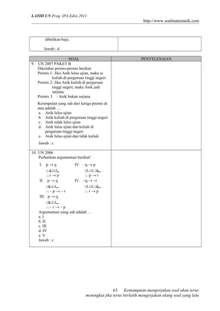 LATIH UN Prog. IPA Edisi 2011
http://www.soalmatematik.com
dibelikan baju.
Jawab : d
SOAL PENYELESAIAN
9. UN 2007 PAKET B
Diketahui premis-premis berikut:
Premis 1: Jika Anik lulus ujian, maka ia
kuliah di perguruan tinggi negeri.
Premis 2: Jika Anik kuliah di perguruan
tinggi negeri, maka Anik jadi
sarjana.
Premis 3 : Anik bukan sarjana
Kesimpulan yang sah dari ketiga premis di
atas adalah …
a. Anik lulus ujian
b. Anik kuliah di perguruan tinggi negeri
c. Anik tidak lulus ujian
d. Anik lulus ujian dan kuliah di
perguruan tinggi negeri
e. Anik lulus ujian dan tidak kuliah
Jawab : c
10. UN 2006
Perhatikan argumentasi berikut!
I. p → q
~ q ∨ r_
∴r → p
IV. ~q → p
~r → ~q_
∴ p → r
II. p → q
~q ∨ r_
∴~ p → ~ r
IV. ~q → ~r
~r → ~q_
∴ r → p
III. p → q
~q ∨ r_
∴~ r → ~ p
Argumentasi yang sah adalah …
a. I
b. II
c. III
d. IV
e. V
Jawab : c
Kemampuan mengerjakan soal akan terus
meningkat jika terus berlatih mengerjakan ulang soal yang lalu
63
 