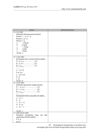 LATIH UN Prog. IPA Edisi 2011
http://www.soalmatematik.com
SOAL PENYELESAIAN
14. UN 2004
Diketahui beberapa premis berikut:
Premis 1 : ~ p ⇒ ~ q
Premis 2 : p ⇒ r
Premis 3 : q
a. ~ p benar
b. p salah
c. ~ r benar
d. r salah
e. r benar
Jawab : e
15. UAN 2003
Kesimpulan dari 3 premis berikut adalah…
P1 : p ⇒ q ……………….(1)
P2 : q ⇒ r………………..(2)
P3 : ~ r___ ………………(3)
∴……….
a. ~ q ⇒ p
b. q ⇒ p
c. ~ (q ⇒ p)
d. ~p
e ~q
Jawab : d
16. UAN 2003
Diketahui tiga premis sebagai berikut
P1 : p ⇒ q ………………….(1)
P2 : ~r ⇒ q ………………….(2)
P3 : ~ r___ …………………..(3)
∴……….
Kesimpulan berikut yang tidak sah adalah.....
a. q ∨ r
b. q
c. p ∧ ~ q
d. p ∨ q
e. p ∨ ~ r
Jawab : c
17. EBTANAS 2002
Penarikan kesimpulan yang sah dari
argumentasi berikut adalah …
P ⇒ q
q ⇒ r
Kemampuan mengerjakan soal akan terus
meningkat jika terus berlatih mengerjakan ulang soal yang lalu
65
 
