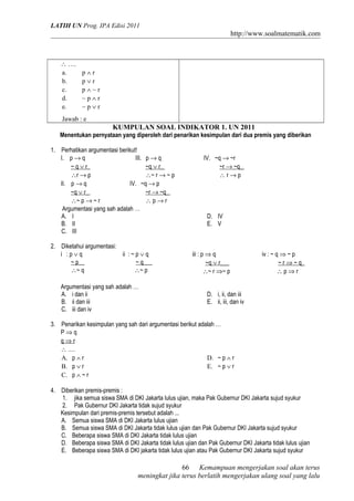 LATIH UN Prog. IPA Edisi 2011
http://www.soalmatematik.com
∴ ….
a. p ∧ r
b. p ∨ r
c. p ∧ ~ r
d. ~ p ∧ r
e. ~ p ∨ r
Jawab : e
KUMPULAN SOAL INDIKATOR 1. UN 2011
Menentukan pernyataan yang diperoleh dari penarikan kesimpulan dari dua premis yang diberikan
1. Perhatikan argumentasi berikut!
I. p → q
~ q ∨ r_
∴r → p
III. p → q
~q ∨ r_
∴~ r → ~ p
IV. ~q → ~r
~r → ~q_
∴ r → p
II. p → q
~q ∨ r_
∴~ p → ~ r
IV. ~q → p
~r → ~q_
∴ p → r
Argumentasi yang sah adalah …
A. I
B. II
C. III
D. IV
E. V
2. Diketahui argumentasi:
i : p ∨ q
~ p__
∴~ q
ii : ~ p ∨ q
~ q___
∴~ p
iii : p ⇒ q
~q ∨ r___
∴~ r ⇒~ p
iv : ~ q ⇒ ~ p
~ r ⇒ ~ q_
∴ p ⇒ r
Argumentasi yang sah adalah …
A. i dan ii
B. ii dan iii
C. iii dan iv
D. i, ii, dan iii
E. ii, iii, dan iv
3. Penarikan kesimpulan yang sah dari argumentasi berikut adalah …
P ⇒ q
q ⇒ r
∴ ….
A. p ∧ r
B. p ∨ r
C. p ∧ ~ r
D. ~ p ∧ r
E. ~ p ∨ r
4. Diberikan premis-premis :
1. jika semua siswa SMA di DKI Jakarta lulus ujian, maka Pak Gubernur DKI Jakarta sujud syukur
2. Pak Gubernur DKI Jakarta tidak sujud syukur
Kesimpulan dari premis-premis tersebut adalah ...
A. Semua siswa SMA di DKI Jakarta lulus ujian
B. Semua siswa SMA di DKI Jakarta tidak lulus ujian dan Pak Gubernur DKI Jakarta sujud syukur
C. Beberapa siswa SMA di DKI Jakarta tidak lulus ujian
D. Beberapa siswa SMA di DKI Jakarta tidak lulus ujian dan Pak Gubernur DKI Jakarta tidak lulus ujian
E. Beberapa siswa SMA di DKI jakarta tidak lulus ujian atau Pak Gubernur DKI Jakarta sujud syukur
Kemampuan mengerjakan soal akan terus
meningkat jika terus berlatih mengerjakan ulang soal yang lalu
66
 